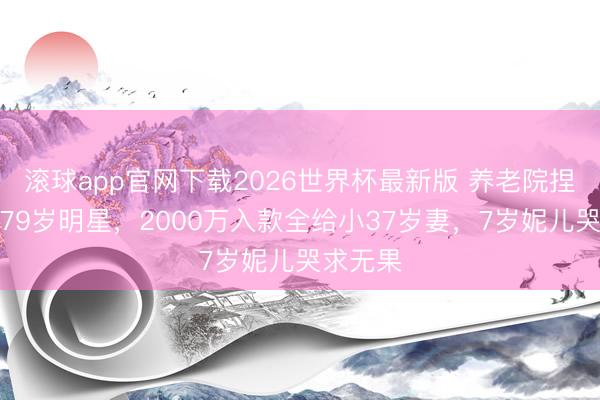 滚球app官网下载2026世界杯最新版 养老院捏雕栏的79岁明星,2000万入款全给小37岁妻,7岁妮儿哭求无果
