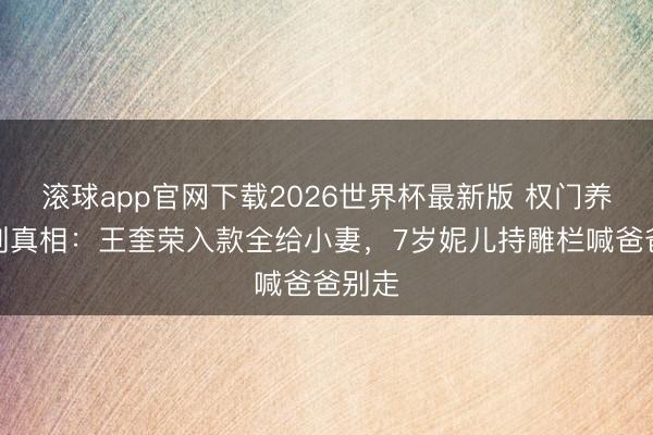滚球app官网下载2026世界杯最新版 权门养老苛刻真相：王奎荣入款全给小妻，7岁妮儿持雕栏喊爸爸别走